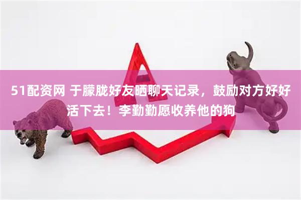 51配资网 于朦胧好友晒聊天记录，鼓励对方好好活下去！李勤勤愿收养他的狗