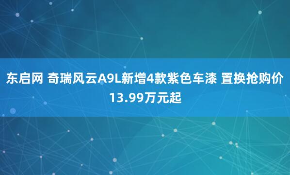 东启网 奇瑞风云A9L新增4款紫色车漆 置换抢购价13.99万元起