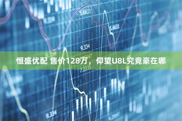 恒盛优配 售价128万，仰望U8L究竟豪在哪