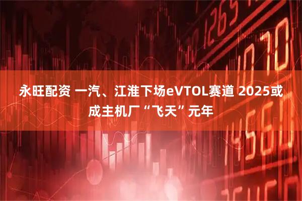 永旺配资 一汽、江淮下场eVTOL赛道 2025或成主机厂“飞天”元年