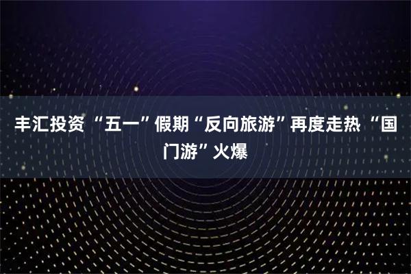 丰汇投资 “五一”假期“反向旅游”再度走热 “国门游”火爆
