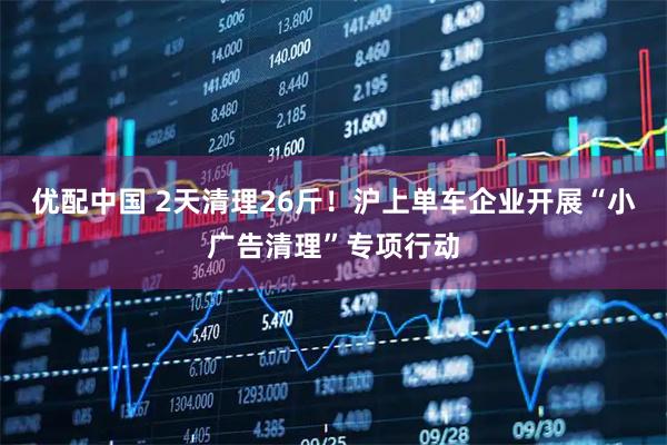 优配中国 2天清理26斤！沪上单车企业开展“小广告清理”专项行动