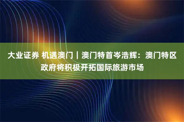 大业证券 机遇澳门｜澳门特首岑浩辉：澳门特区政府将积极开拓国际旅游市场