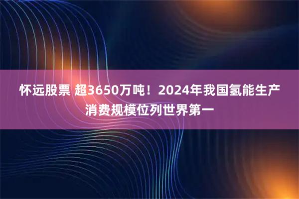 怀远股票 超3650万吨！2024年我国氢能生产消费规模位列世界第一