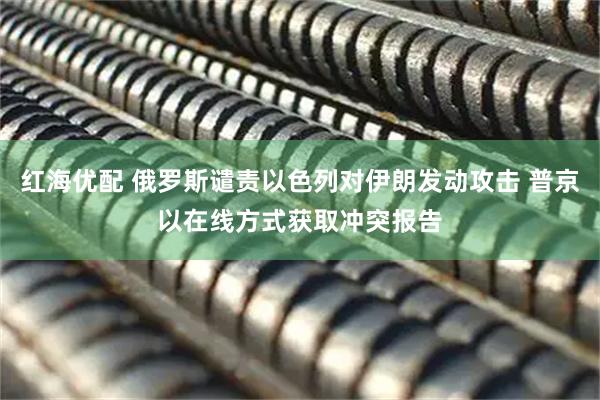 红海优配 俄罗斯谴责以色列对伊朗发动攻击 普京以在线方式获取冲突报告