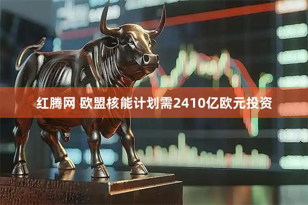 红腾网 欧盟核能计划需2410亿欧元投资