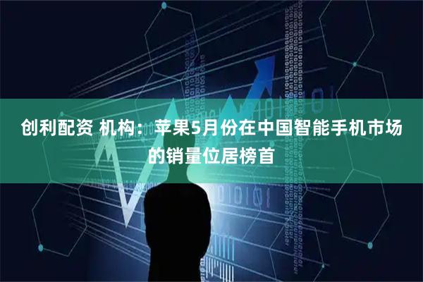 创利配资 机构：苹果5月份在中国智能手机市场的销量位居榜首