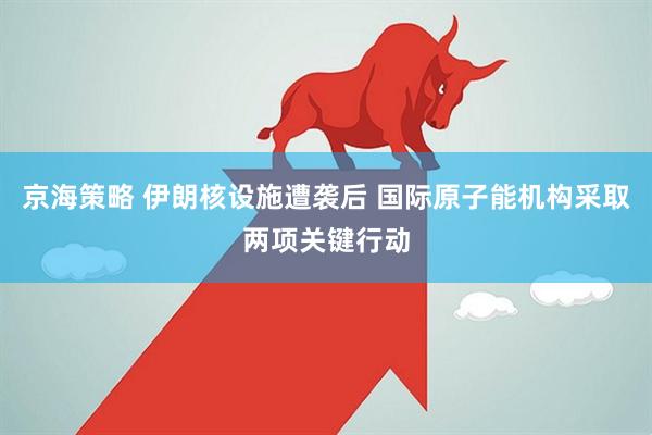 京海策略 伊朗核设施遭袭后 国际原子能机构采取两项关键行动