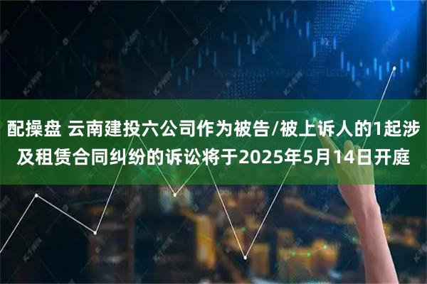 配操盘 云南建投六公司作为被告/被上诉人的1起涉及租赁合同纠纷的诉讼将于2025年5月14日开庭