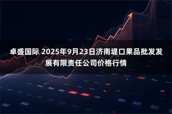 卓盛国际 2025年9月23日济南堤口果品批发发展有限责任公司价格行情