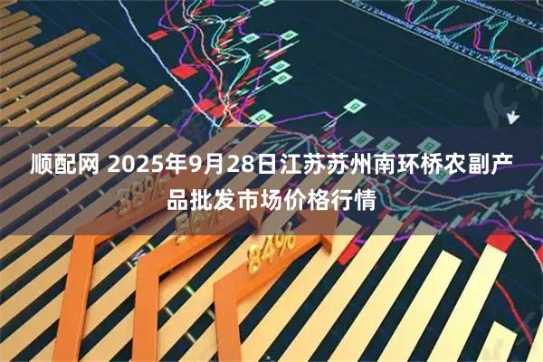 顺配网 2025年9月28日江苏苏州南环桥农副产品批发市场价格行情