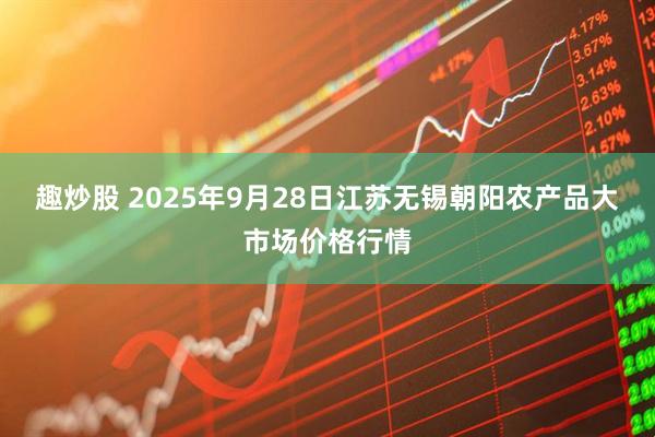 趣炒股 2025年9月28日江苏无锡朝阳农产品大市场价格行情