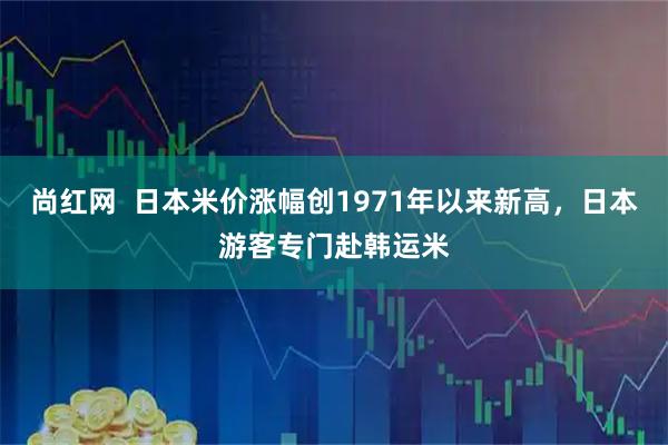 尚红网  日本米价涨幅创1971年以来新高，日本游客专门赴韩运米