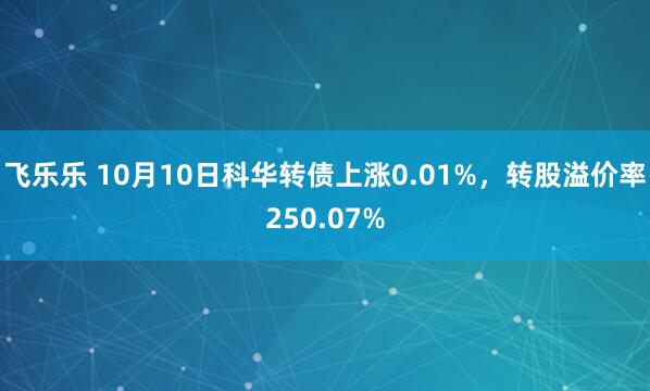 飞乐乐 10月10日科华转债上涨0.01%，转股溢价率250.07%