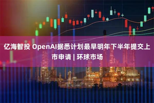 亿海智投 OpenAI据悉计划最早明年下半年提交上市申请 | 环球市场