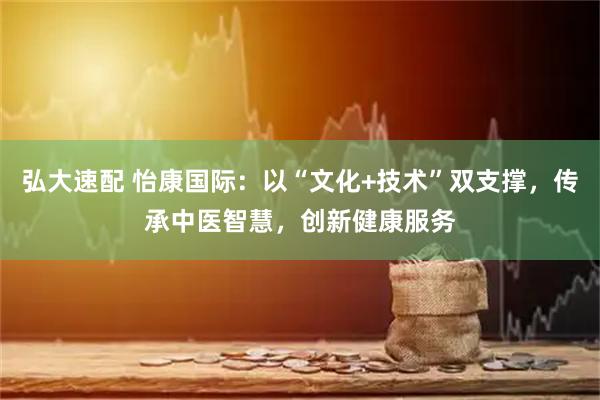 弘大速配 怡康国际：以“文化+技术”双支撑，传承中医智慧，创新健康服务