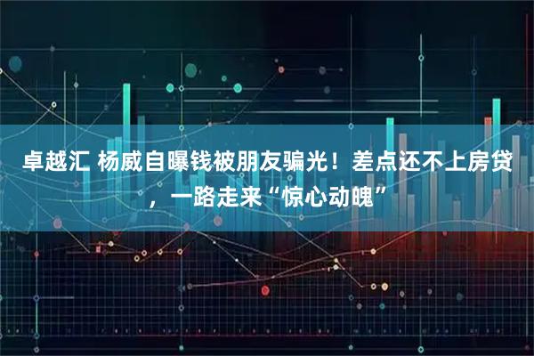 卓越汇 杨威自曝钱被朋友骗光！差点还不上房贷，一路走来“惊心动魄”