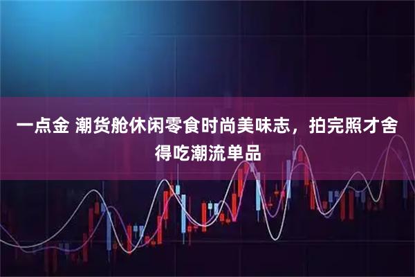 一点金 潮货舱休闲零食时尚美味志，拍完照才舍得吃潮流单品