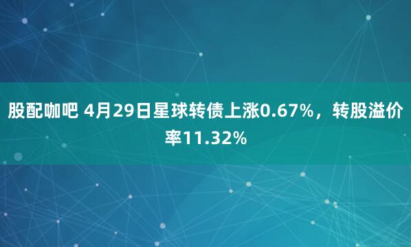 股配咖吧 4月29日星球转债上涨0.67%，转股溢价率11.32%