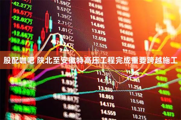 股配咖吧 陕北至安徽特高压工程完成重要跨越施工