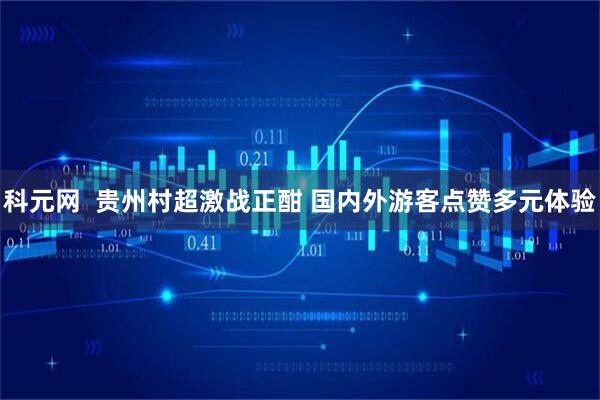 科元网  贵州村超激战正酣 国内外游客点赞多元体验