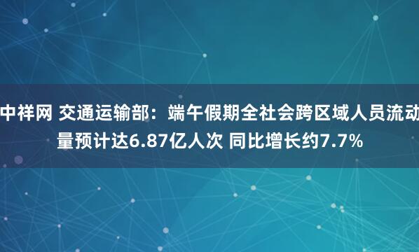 中祥网 交通运输部：端午假期全社会跨区域人员流动量预计达6.87亿人次 同比增长约7.7%