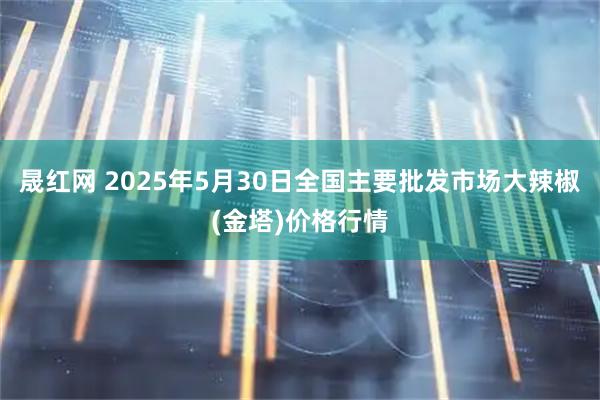 晟红网 2025年5月30日全国主要批发市场大辣椒(金塔)价格行情