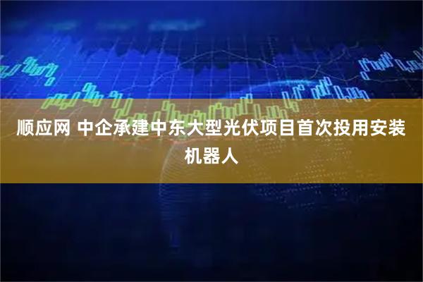 顺应网 中企承建中东大型光伏项目首次投用安装机器人