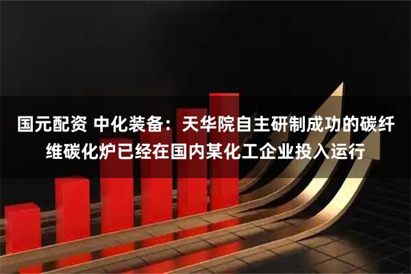 国元配资 中化装备：天华院自主研制成功的碳纤维碳化炉已经在国内某化工企业投入运行