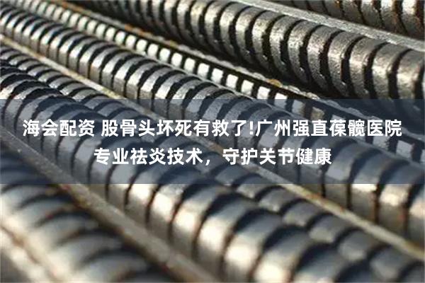 海会配资 股骨头坏死有救了!广州强直葆髋医院专业祛炎技术，守护关节健康