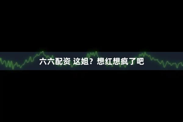 六六配资 这姐？想红想疯了吧