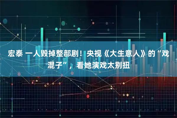 宏泰 一人毁掉整部剧！央视《大生意人》的“戏混子”，看她演戏太别扭