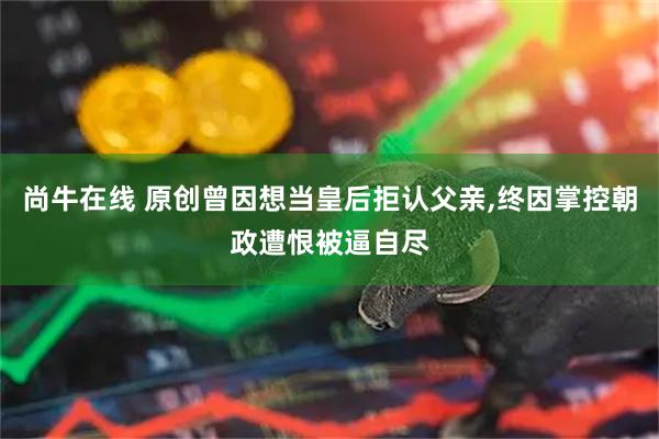 尚牛在线 原创曾因想当皇后拒认父亲,终因掌控朝政遭恨被逼自尽