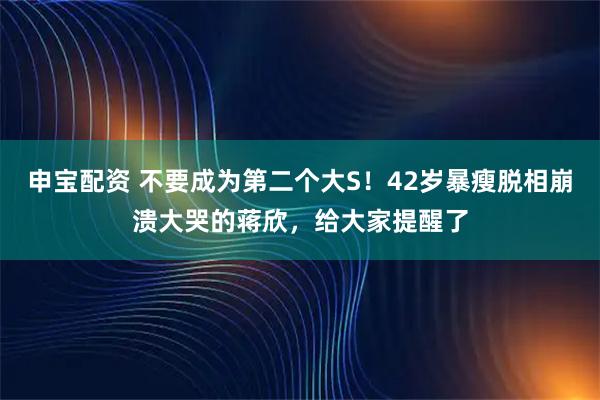 申宝配资 不要成为第二个大S!42岁暴瘦脱相崩溃大哭的蒋欣,给大家提醒了