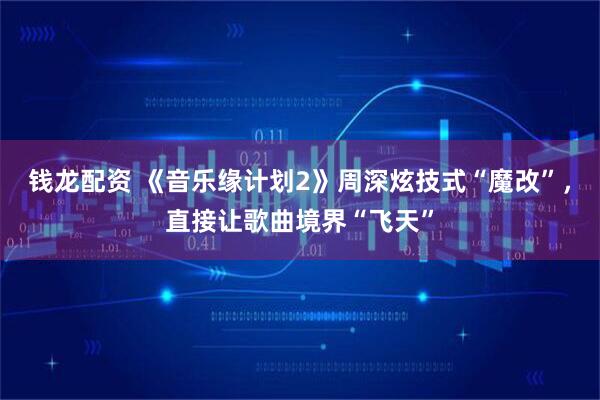钱龙配资 《音乐缘计划2》周深炫技式“魔改”，直接让歌曲境界“飞天”