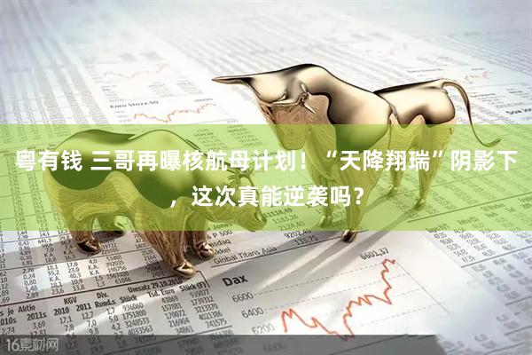 粤有钱 三哥再曝核航母计划！“天降翔瑞”阴影下，这次真能逆袭吗？