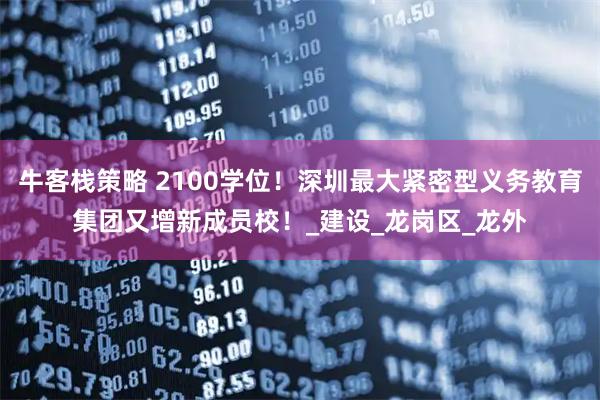 牛客栈策略 2100学位！深圳最大紧密型义务教育集团又增新成员校！_建设_龙岗区_龙外