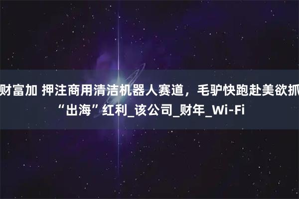 财富加 押注商用清洁机器人赛道，毛驴快跑赴美欲抓“出海”红利_该公司_财年_Wi-Fi