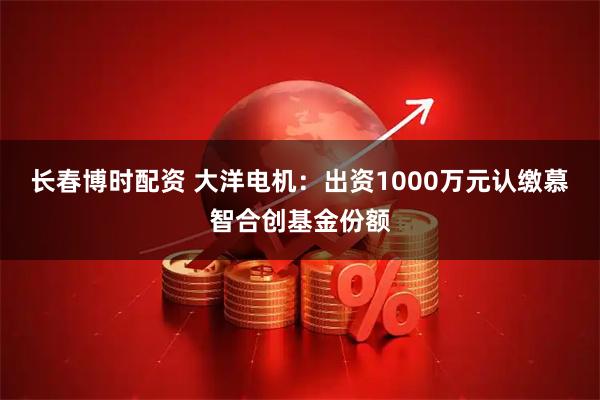 长春博时配资 大洋电机：出资1000万元认缴慕智合创基金份额